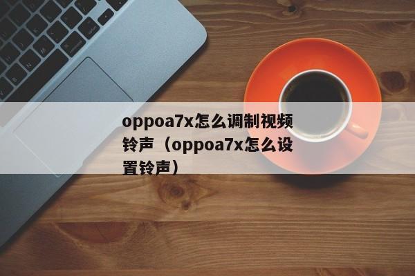 oppoa7x怎么调制视频铃声（oppoa7x怎么设置铃声）