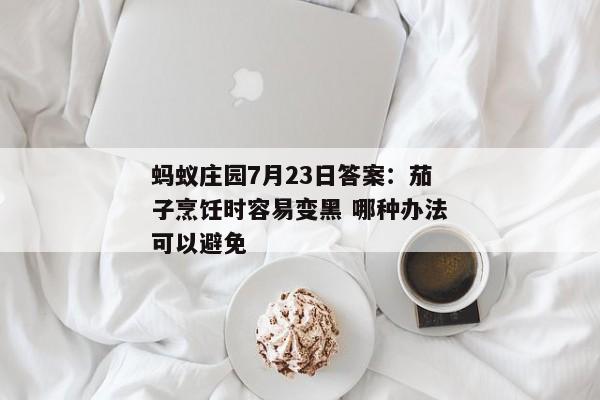 蚂蚁庄园7月23日答案：茄子烹饪时容易变黑 哪种办法可以避免