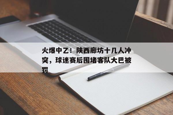 火爆中乙！陕西廊坊十几人冲突，球迷赛后围堵客队大巴被罚