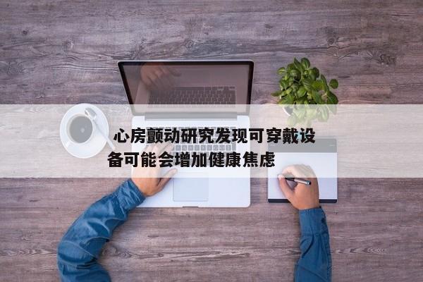  心房颤动研究发现可穿戴设备可能会增加健康焦虑 