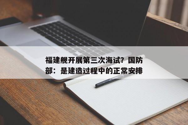 福建舰开展第三次海试？国防部：是建造过程中的正常安排