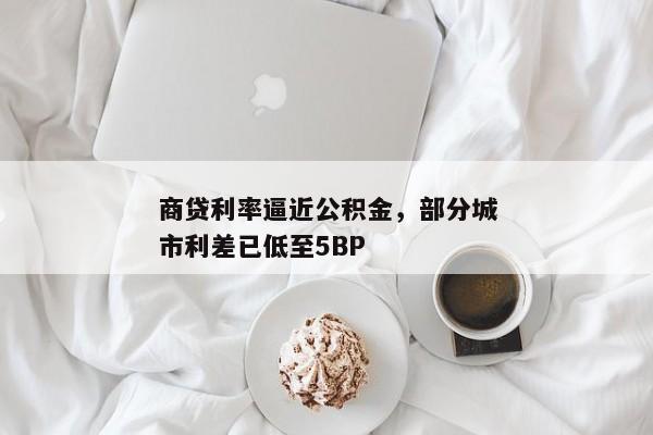 商贷利率逼近公积金，部分城市利差已低至5BP