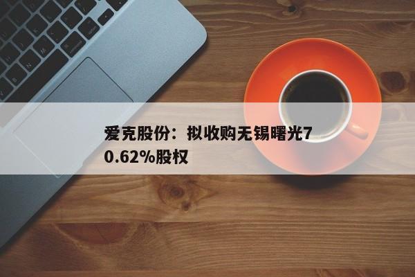 爱克股份：拟收购无锡曙光70.62%股权