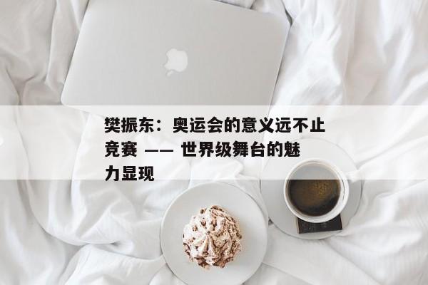 樊振东：奥运会的意义远不止竞赛 —— 世界级舞台的魅力显现