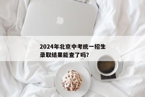 2024年北京中考统一招生录取结果能查了吗？