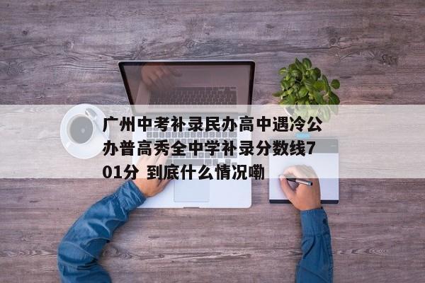 广州中考补录民办高中遇冷公办普高秀全中学补录分数线701分 到底什么情况嘞