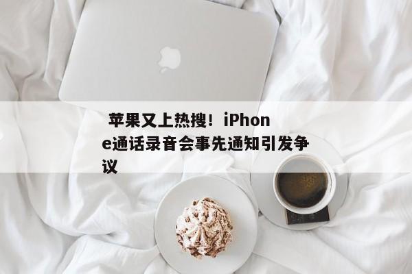  苹果又上热搜！iPhone通话录音会事先通知引发争议 