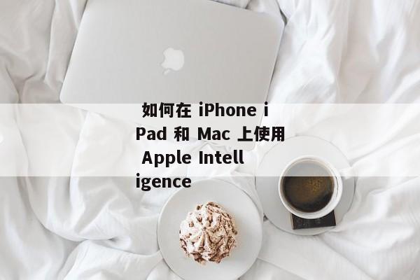  如何在 iPhone iPad 和 Mac 上使用 Apple Intelligence 