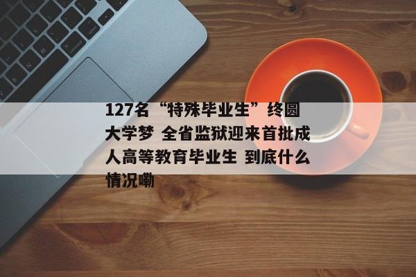 127名“特殊毕业生”终圆大学梦 全省监狱迎来首批成人高等教育毕业生 到底什么情况嘞