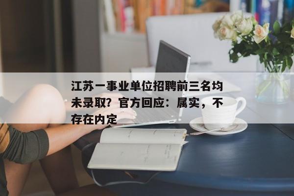 江苏一事业单位招聘前三名均未录取？官方回应：属实，不存在内定