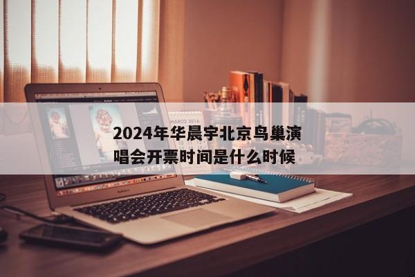 2024年华晨宇北京鸟巢演唱会开票时间是什么时候