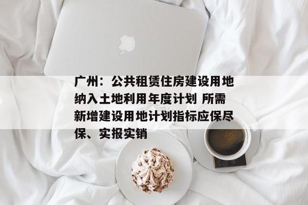 广州：公共租赁住房建设用地纳入土地利用年度计划 所需新增建设用地计划指标应保尽保、实报实销