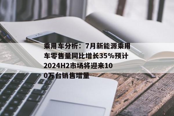 乘用车分析：7月新能源乘用车零售量同比增长35%预计2024H2市场将迎来100万台销售增量