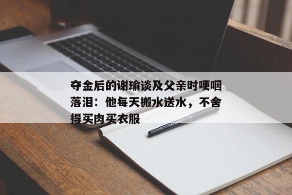 夺金后的谢瑜谈及父亲时哽咽落泪：他每天搬水送水，不舍得买肉买衣服