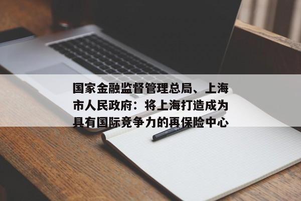 国家金融监督管理总局、上海市人民政府：将上海打造成为具有国际竞争力的再保险中心