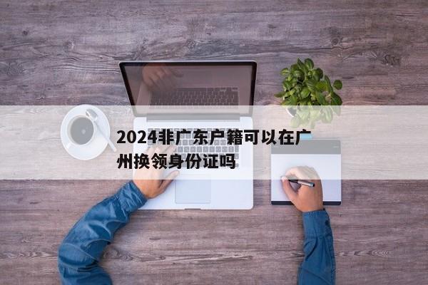 2024非广东户籍可以在广州换领身份证吗
