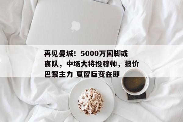 再见曼城！5000万国脚或离队，中场大将投穆帅，报价巴黎主力 夏窗巨变在即