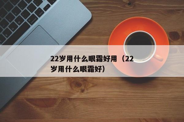 22岁用什么眼霜好用（22岁用什么眼霜好）