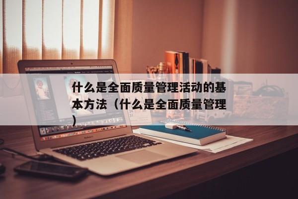 什么是全面质量管理活动的基本方法（什么是全面质量管理）