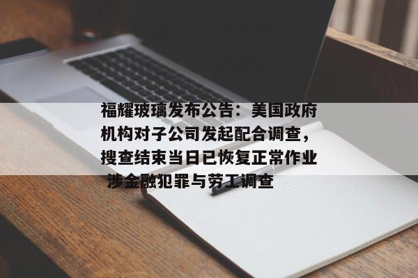 福耀玻璃发布公告：美国政府机构对子公司发起配合调查，搜查结束当日已恢复正常作业 涉金融犯罪与劳工调查