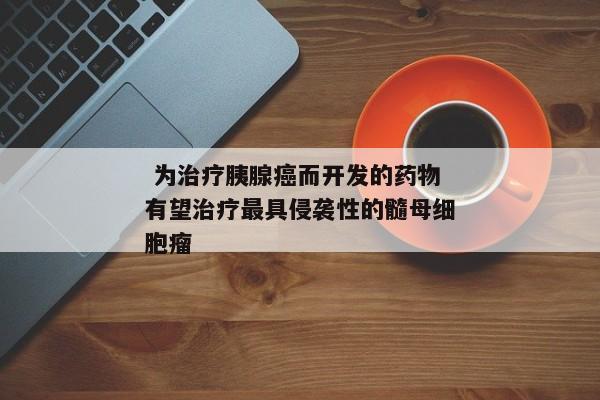  为治疗胰腺癌而开发的药物有望治疗最具侵袭性的髓母细胞瘤 