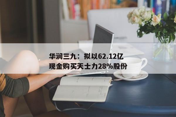 华润三九：拟以62.12亿现金购买天士力28%股份