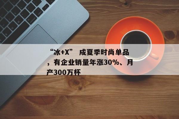 “冰+X” 成夏季时尚单品，有企业销量年涨30%、月产300万杯