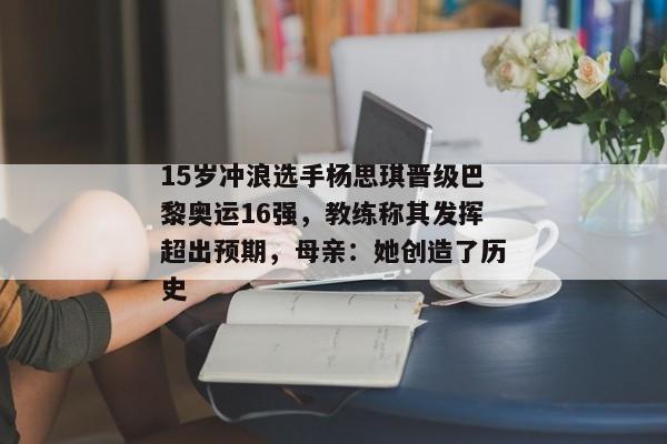 15岁冲浪选手杨思琪晋级巴黎奥运16强，教练称其发挥超出预期，母亲：她创造了历史