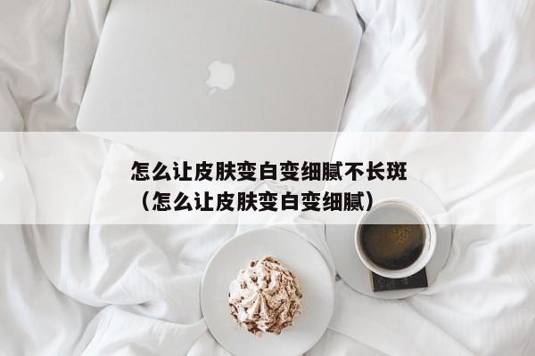 怎么让皮肤变白变细腻不长斑（怎么让皮肤变白变细腻）