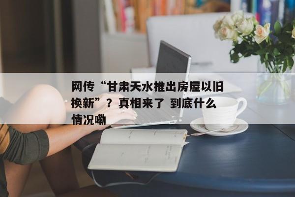 网传“甘肃天水推出房屋以旧换新”？真相来了 到底什么情况嘞