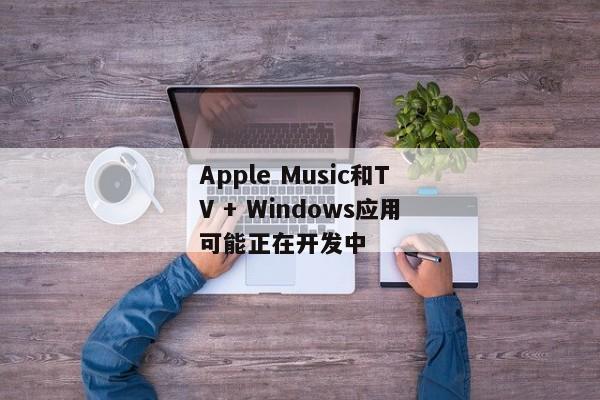 Apple Music和TV + Windows应用可能正在开发中