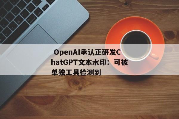  OpenAI承认正研发ChatGPT文本水印：可被单独工具检测到 