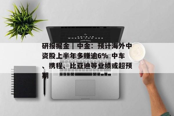 研报掘金｜中金：预计海外中资股上半年多赚逾6% 中车、携程、比亚迪等业绩或超预期