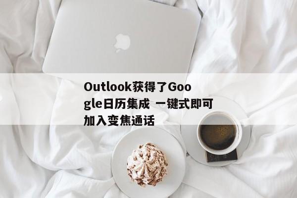 Outlook获得了Google日历集成 一键式即可加入变焦通话