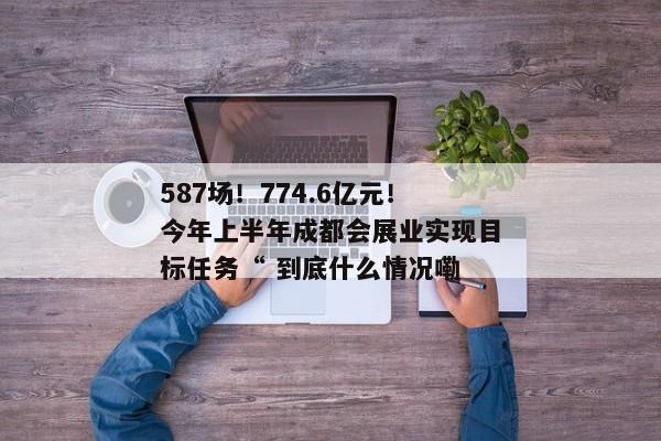 587场！774.6亿元！今年上半年成都会展业实现目标任务“ 到底什么情况嘞