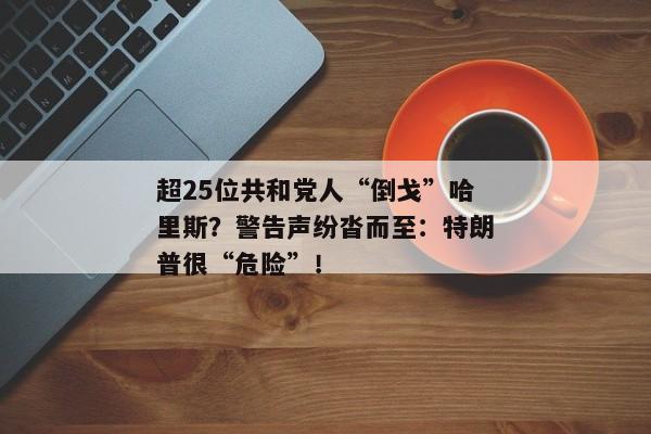 超25位共和党人“倒戈”哈里斯？警告声纷沓而至：特朗普很“危险”！