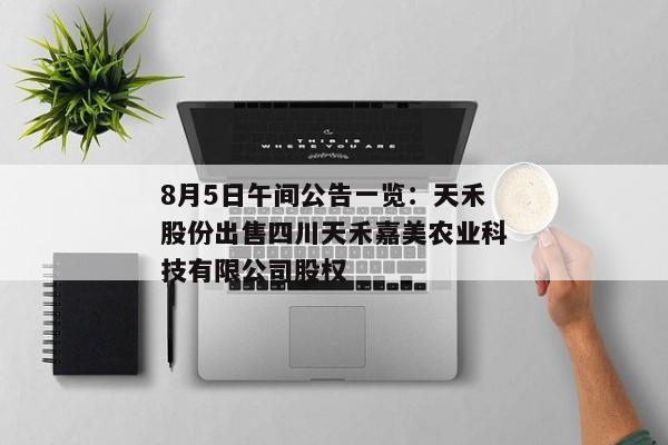 8月5日午间公告一览：天禾股份出售四川天禾嘉美农业科技有限公司股权