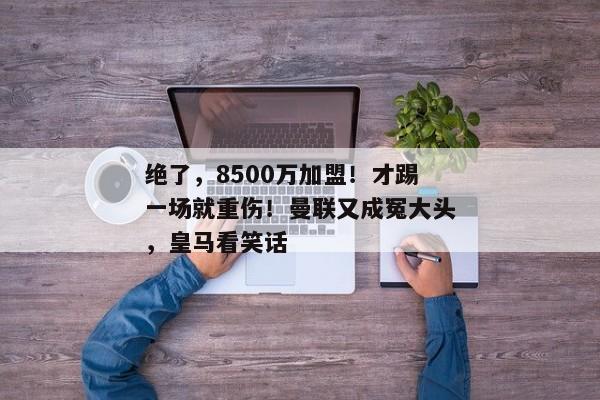 绝了，8500万加盟！才踢一场就重伤！曼联又成冤大头，皇马看笑话