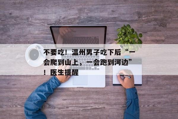 不要吃！温州男子吃下后“一会爬到山上，一会跑到河边”！医生提醒