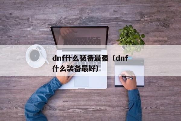 dnf什么装备最强（dnf什么装备最好）