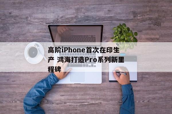 高阶iPhone首次在印生产 鸿海打造Pro系列新里程碑