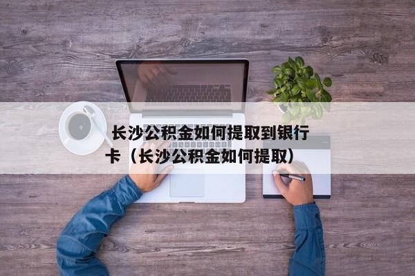  长沙公积金如何提取到银行卡（长沙公积金如何提取） 