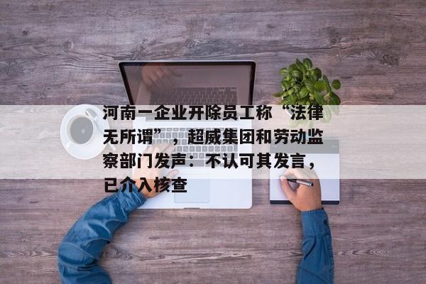 河南一企业开除员工称“法律无所谓”，超威集团和劳动监察部门发声：不认可其发言，已介入核查