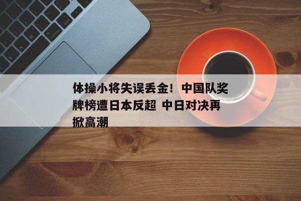 体操小将失误丢金！中国队奖牌榜遭日本反超 中日对决再掀高潮