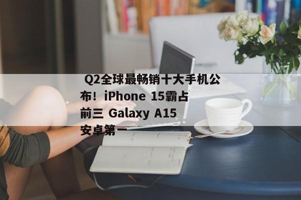  Q2全球最畅销十大手机公布！iPhone 15霸占前三 Galaxy A15安卓第一 