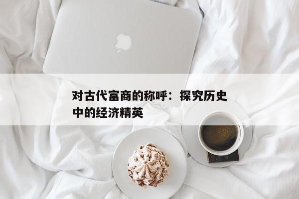 对古代富商的称呼：探究历史中的经济精英