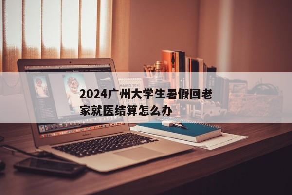 2024广州大学生暑假回老家就医结算怎么办