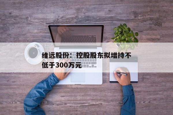 维远股份：控股股东拟增持不低于300万元