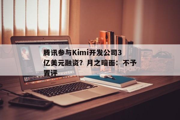 腾讯参与Kimi开发公司3亿美元融资？月之暗面：不予置评