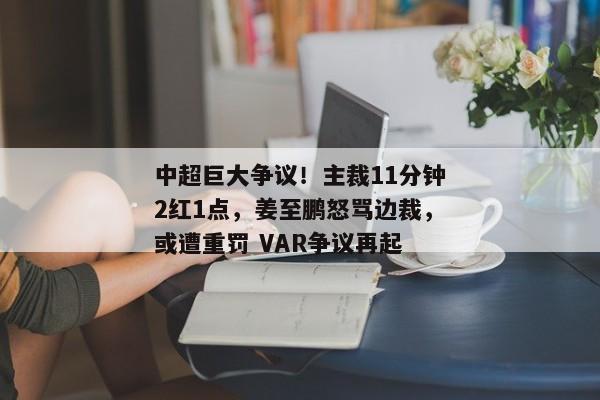 中超巨大争议！主裁11分钟2红1点，姜至鹏怒骂边裁，或遭重罚 VAR争议再起